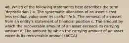 48. Which of the following statements best describes the term 'depreciation'? a. The systematic allocation of an asset's cost less residual value over its useful life b. The removal of an asset from an entity's statement of financial position c. The amount by which the recoverable amount of an asset exceeds its carrying amount d. The amount by which the carrying amount of an asset exceeds its recoverable amount (ACCA)