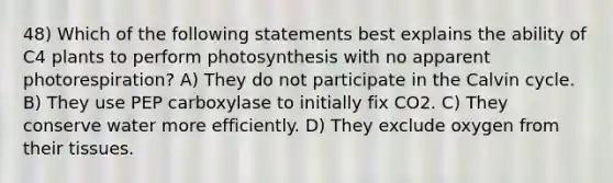 48) Which of the following statements best explains the ability of C4 plants to perform photosynthesis with no apparent photorespiration? A) They do not participate in the Calvin cycle. B) They use PEP carboxylase to initially fix CO2. C) They conserve water more efficiently. D) They exclude oxygen from their tissues.