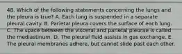 48. Which of the following statements concerning the lungs and the pleura is true? A. Each lung is suspended in a separate pleural cavity. B. Parietal pleura covers the surface of each lung. C. The space between the visceral and parietal pleurae is called the mediastinum. D. The pleural fluid assists in gas exchange. E. The pleural membranes adhere, but cannot slide past each other.