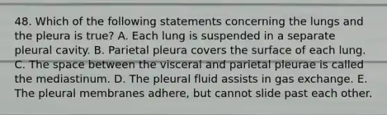 48. Which of the following statements concerning the lungs and the pleura is true? A. Each lung is suspended in a separate pleural cavity. B. Parietal pleura covers the surface of each lung. C. The space between the visceral and parietal pleurae is called the mediastinum. D. The pleural fluid assists in gas exchange. E. The pleural membranes adhere, but cannot slide past each other.