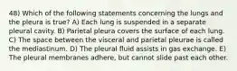 48) Which of the following statements concerning the lungs and the pleura is true? A) Each lung is suspended in a separate pleural cavity. B) Parietal pleura covers the surface of each lung. C) The space between the visceral and parietal pleurae is called the mediastinum. D) The pleural fluid assists in gas exchange. E) The pleural membranes adhere, but cannot slide past each other.