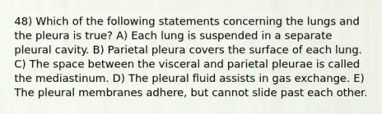 48) Which of the following statements concerning the lungs and the pleura is true? A) Each lung is suspended in a separate pleural cavity. B) Parietal pleura covers the surface of each lung. C) The space between the visceral and parietal pleurae is called the mediastinum. D) The pleural fluid assists in gas exchange. E) The pleural membranes adhere, but cannot slide past each other.