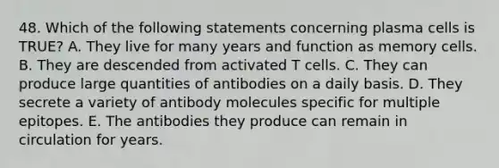 48. Which of the following statements concerning plasma cells is TRUE? A. They live for many years and function as memory cells. B. They are descended from activated T cells. C. They can produce large quantities of antibodies on a daily basis. D. They secrete a variety of antibody molecules specific for multiple epitopes. E. The antibodies they produce can remain in circulation for years.