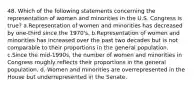 48. Which of the following statements concerning the representation of women and minorities in the U.S. Congress is true? a.Representation of women and minorities has decreased by one-third since the 1970's. b.Representation of women and minorities has increased over the past two decades but is not comparable to their proportions in the general population. c.Since the mid-1990s, the number of women and minorities in Congress roughly reflects their proportions in the general population. d. Women and minorities are overrepresented in the House but underrepresented in the Senate.