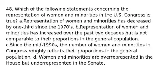 48. Which of the following statements concerning the representation of women and minorities in the U.S. Congress is true? a.Representation of women and minorities has decreased by one-third since the 1970's. b.Representation of women and minorities has increased over the past two decades but is not comparable to their proportions in the general population. c.Since the mid-1990s, the number of women and minorities in Congress roughly reflects their proportions in the general population. d. Women and minorities are overrepresented in the House but underrepresented in the Senate.