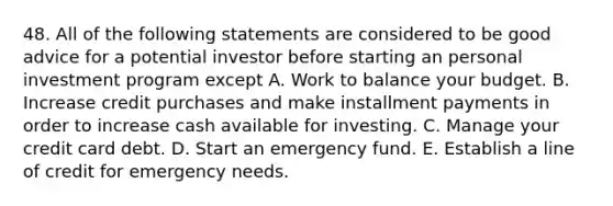 48. All of the following statements are considered to be good advice for a potential investor before starting an personal investment program except A. Work to balance your budget. B. Increase credit purchases and make installment payments in order to increase cash available for investing. C. Manage your credit card debt. D. Start an emergency fund. E. Establish a line of credit for emergency needs.