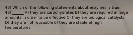 48) Which of the following statements about enzymes is true: 48) ______ A) they are carbohydrates B) they are required in large amounts in order to be effective C) they are biological catalysts D) they are not reuseable E) they are stable at high temperatures