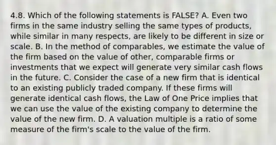 4.8. Which of the following statements is FALSE? A. Even two firms in the same industry selling the same types of products, while similar in many respects, are likely to be different in size or scale. B. In the method of comparables, we estimate the value of the firm based on the value of other, comparable firms or investments that we expect will generate very similar cash flows in the future. C. Consider the case of a new firm that is identical to an existing publicly traded company. If these firms will generate identical cash flows, the Law of One Price implies that we can use the value of the existing company to determine the value of the new firm. D. A valuation multiple is a ratio of some measure of the firm's scale to the value of the firm.