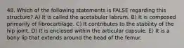 48. Which of the following statements is FALSE regarding this structure? A) It is called the acetabular labrum. B) It is composed primarily of fibrocartilage. C) It contributes to the stability of the hip joint. D) It is enclosed within the articular capsule. E) It is a bony lip that extends around the head of the femur.