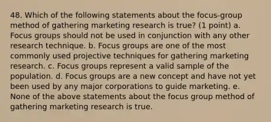 48. Which of the following statements about the focus-group method of gathering marketing research is true? (1 point) a. Focus groups should not be used in conjunction with any other research technique. b. Focus groups are one of the most commonly used projective techniques for gathering marketing research. c. Focus groups represent a valid sample of the population. d. Focus groups are a new concept and have not yet been used by any major corporations to guide marketing. e. None of the above statements about the focus group method of gathering marketing research is true.