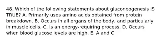 48. Which of the following statements about gluconeogenesis IS TRUE? A. Primarily uses amino acids obtained from protein breakdown. B. Occurs in all organs of the body, and particularly in muscle cells. C. Is an energy-requiring process. D. Occurs when blood glucose levels are high. E. A and C