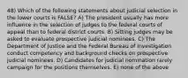 48) Which of the following statements about judicial selection in the lower courts is FALSE? A) The president usually has more influence in the selection of judges to the federal courts of appeal than to federal district courts. B) Sitting judges may be asked to evaluate prospective judicial nominees. C) The Department of Justice and the Federal Bureau of Investigation conduct competency and background checks on prospective judicial nominees. D) Candidates for judicial nomination rarely campaign for the positions themselves. E) none of the above