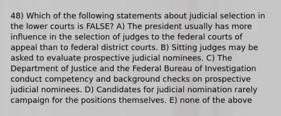 48) Which of the following statements about judicial selection in the lower courts is FALSE? A) The president usually has more influence in the selection of judges to the federal courts of appeal than to federal district courts. B) Sitting judges may be asked to evaluate prospective judicial nominees. C) The Department of Justice and the Federal Bureau of Investigation conduct competency and background checks on prospective judicial nominees. D) Candidates for judicial nomination rarely campaign for the positions themselves. E) none of the above