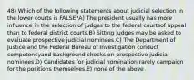 48) Which of the following statements about judicial selection in the lower courts is FALSE?A) The president usually has more influence in the selection of judges to the federal courtsof appeal than to federal district courts.B) Sitting judges may be asked to evaluate prospective judicial nominees.C) The Department of Justice and the Federal Bureau of Investigation conduct competencyand background checks on prospective judicial nominees.D) Candidates for judicial nomination rarely campaign for the positions themselves.E) none of the above