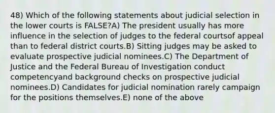 48) Which of the following statements about judicial selection in the lower courts is FALSE?A) The president usually has more influence in the selection of judges to the federal courtsof appeal than to federal district courts.B) Sitting judges may be asked to evaluate prospective judicial nominees.C) The Department of Justice and the Federal Bureau of Investigation conduct competencyand background checks on prospective judicial nominees.D) Candidates for judicial nomination rarely campaign for the positions themselves.E) none of the above