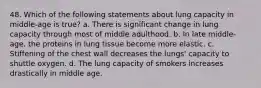 48. Which of the following statements about lung capacity in middle-age is true? a. There is significant change in lung capacity through most of middle adulthood. b. In late middle-age, the proteins in lung tissue become more elastic. c. Stiffening of the chest wall decreases the lungs' capacity to shuttle oxygen. d. The lung capacity of smokers increases drastically in middle age.