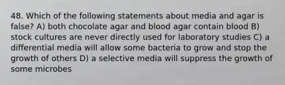 48. Which of the following statements about media and agar is false? A) both chocolate agar and blood agar contain blood B) stock cultures are never directly used for laboratory studies C) a differential media will allow some bacteria to grow and stop the growth of others D) a selective media will suppress the growth of some microbes