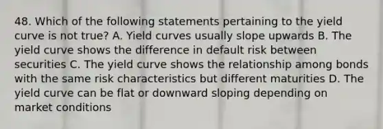 48. Which of the following statements pertaining to the yield curve is not true? A. Yield curves usually slope upwards B. The yield curve shows the difference in default risk between securities C. The yield curve shows the relationship among bonds with the same risk characteristics but different maturities D. The yield curve can be flat or downward sloping depending on market conditions