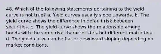 48. Which of the following statements pertaining to the yield curve is not true? a. Yield curves usually slope upwards. b. The yield curve shows the difference in default risk between securities. c. The yield curve shows the relationship among bonds with the same risk characteristics but different maturities. d. The yield curve can be flat or downward sloping depending on market conditions.