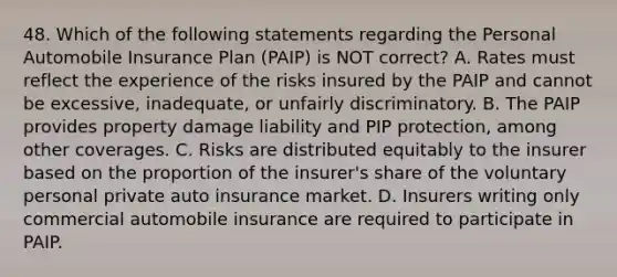 48. Which of the following statements regarding the Personal Automobile Insurance Plan (PAIP) is NOT correct? A. Rates must reflect the experience of the risks insured by the PAIP and cannot be excessive, inadequate, or unfairly discriminatory. B. The PAIP provides property damage liability and PIP protection, among other coverages. C. Risks are distributed equitably to the insurer based on the proportion of the insurer's share of the voluntary personal private auto insurance market. D. Insurers writing only commercial automobile insurance are required to participate in PAIP.