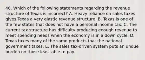 48. Which of the following statements regarding the revenue structure of Texas is incorrect? A. Heavy reliance on sales taxes gives Texas a very elastic revenue structure. B. Texas is one of the few states that does not have a personal income tax. C. The current tax structure has difficulty producing enough revenue to meet spending needs when the economy is in a down cycle. D. Texas taxes many of the same products that the national government taxes. E. The sales tax-driven system puts an undue burden on those least able to pay.