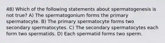 48) Which of the following statements about spermatogenesis is not true? A) The spermatogonium forms the primary spermatocyte. B) The primary spermatocyte forms two secondary spermatocytes. C) The secondary spermatocytes each form two spermatids. D) Each spermatid forms two sperm.