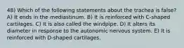 48) Which of the following statements about the trachea is false? A) It ends in the mediastinum. B) It is reinforced with C-shaped cartilages. C) It is also called the windpipe. D) It alters its diameter in response to the autonomic nervous system. E) It is reinforced with D-shaped cartilages.