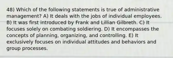 48) Which of the following statements is true of administrative management? A) It deals with the jobs of individual employees. B) It was first introduced by Frank and Lillian Gilbreth. C) It focuses solely on combating soldiering. D) It encompasses the concepts of planning, organizing, and controlling. E) It exclusively focuses on individual attitudes and behaviors and group processes.