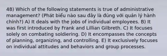 48) Which of the following statements is true of administrative management? (Phát biểu nào sau đây là đúng với quản lý hành chính?) A) It deals with the jobs of individual employees. B) It was first introduced by Frank and Lillian Gilbreth. C) It focuses solely on combating soldiering. D) It encompasses the concepts of planning, organizing, and controlling. E) It exclusively focuses on individual attitudes and behaviors and group processes.