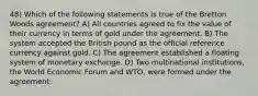 48) Which of the following statements is true of the Bretton Woods agreement? A) All countries agreed to fix the value of their currency in terms of gold under the agreement. B) The system accepted the British pound as the official reference currency against gold. C) The agreement established a floating system of monetary exchange. D) Two multinational institutions, the World Economic Forum and WTO, were formed under the agreement.