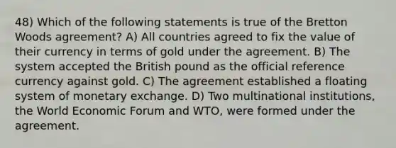 48) Which of the following statements is true of the Bretton Woods agreement? A) All countries agreed to fix the value of their currency in terms of gold under the agreement. B) The system accepted the British pound as the official reference currency against gold. C) The agreement established a floating system of monetary exchange. D) Two multinational institutions, the World Economic Forum and WTO, were formed under the agreement.