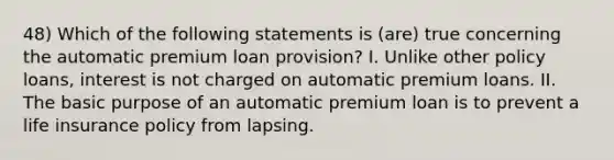 48) Which of the following statements is (are) true concerning the automatic premium loan provision? I. Unlike other policy loans, interest is not charged on automatic premium loans. II. The basic purpose of an automatic premium loan is to prevent a life insurance policy from lapsing.