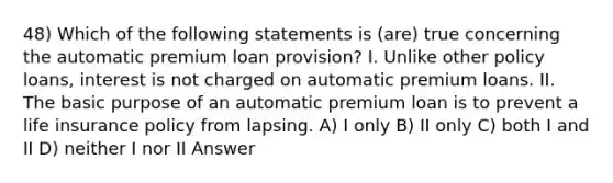 48) Which of the following statements is (are) true concerning the automatic premium loan provision? I. Unlike other policy loans, interest is not charged on automatic premium loans. II. The basic purpose of an automatic premium loan is to prevent a life insurance policy from lapsing. A) I only B) II only C) both I and II D) neither I nor II Answer