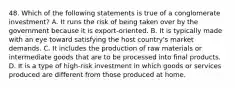 48. Which of the following statements is true of a conglomerate investment? A. It runs the risk of being taken over by the government because it is export-oriented. B. It is typically made with an eye toward satisfying the host country's market demands. C. It includes the production of raw materials or intermediate goods that are to be processed into final products. D. It is a type of high-risk investment in which goods or services produced are different from those produced at home.