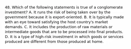 48. Which of the following statements is true of a conglomerate investment? A. It runs the risk of being taken over by the government because it is export-oriented. B. It is typically made with an eye toward satisfying the host country's market demands. C. It includes the production of raw materials or intermediate goods that are to be processed into final products. D. It is a type of high-risk investment in which goods or services produced are different from those produced at home.