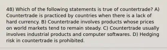 48) Which of the following statements is true of countertrade? A) Countertrade is practiced by countries when there is a lack of hard currency. B) Countertrade involves products whose prices on world markets tend to remain steady. C) Countertrade usually involves industrial products and computer softwares. D) Hedging risk in countertrade is prohibited.