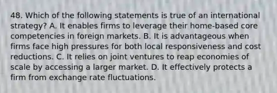 48. Which of the following statements is true of an international strategy? A. It enables firms to leverage their home-based core competencies in foreign markets. B. It is advantageous when firms face high pressures for both local responsiveness and cost reductions. C. It relies on joint ventures to reap economies of scale by accessing a larger market. D. It effectively protects a firm from exchange rate fluctuations.