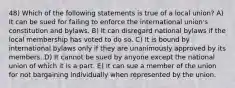 48) Which of the following statements is true of a local union? A) It can be sued for failing to enforce the international union's constitution and bylaws. B) It can disregard national bylaws if the local membership has voted to do so. C) It is bound by international bylaws only if they are unanimously approved by its members. D) It cannot be sued by anyone except the national union of which it is a part. E) It can sue a member of the union for not bargaining individually when represented by the union.