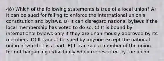 48) Which of the following statements is true of a local union? A) It can be sued for failing to enforce the international union's constitution and bylaws. B) It can disregard national bylaws if the local membership has voted to do so. C) It is bound by international bylaws only if they are unanimously approved by its members. D) It cannot be sued by anyone except the national union of which it is a part. E) It can sue a member of the union for not bargaining individually when represented by the union.