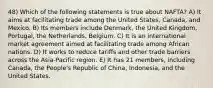 48) Which of the following statements is true about NAFTA? A) It aims at facilitating trade among the United States, Canada, and Mexico. B) Its members include Denmark, the United Kingdom, Portugal, the Netherlands, Belgium. C) It is an international market agreement aimed at facilitating trade among African nations. D) It works to reduce tariffs and other trade barriers across the Asia-Pacific region. E) It has 21 members, including Canada, the People's Republic of China, Indonesia, and the United States.