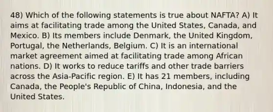 48) Which of the following statements is true about NAFTA? A) It aims at facilitating trade among the United States, Canada, and Mexico. B) Its members include Denmark, the United Kingdom, Portugal, the Netherlands, Belgium. C) It is an international market agreement aimed at facilitating trade among African nations. D) It works to reduce tariffs and other trade barriers across the Asia-Pacific region. E) It has 21 members, including Canada, the People's Republic of China, Indonesia, and the United States.