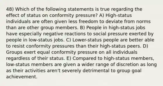 48) Which of the following statements is true regarding the effect of status on conformity pressure? A) High-status individuals are often given less freedom to deviate from norms than are other group members. B) People in high-status jobs have especially negative reactions to social pressure exerted by people in low-status jobs. C) Lower-status people are better able to resist conformity pressures than their high-status peers. D) Groups exert equal conformity pressure on all individuals regardless of their status. E) Compared to high-status members, low-status members are given a wider range of discretion as long as their activities aren't severely detrimental to group goal achievement.