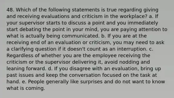 48. Which of the following statements is true regarding giving and receiving evaluations and criticism in the workplace? a. If your supervisor starts to discuss a point and you immediately start debating the point in your mind, you are paying attention to what is actually being communicated. b. If you are at the receiving end of an evaluation or criticism, you may need to ask a clarifying question if it doesn't count as an interruption. c. Regardless of whether you are the employee receiving the criticism or the supervisor delivering it, avoid nodding and leaning forward. d. If you disagree with an evaluation, bring up past issues and keep the conversation focused on the task at hand. e. People generally like surprises and do not want to know what is coming.