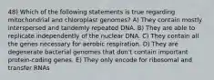 48) Which of the following statements is true regarding mitochondrial and chloroplast genomes? A) They contain mostly interspersed and tandemly repeated DNA. B) They are able to replicate independently of the nuclear DNA. C) They contain all the genes necessary for aerobic respiration. D) They are degenerate bacterial genomes that don't contain important protein-coding genes. E) They only encode for ribosomal and transfer RNAs