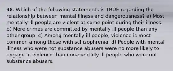 48. Which of the following statements is TRUE regarding the relationship between mental illness and dangerousness? a) Most mentally ill people are violent at some point during their illness. b) More crimes are committed by mentally ill people than any other group. c) Among mentally ill people, violence is most common among those with schizophrenia. d) People with mental illness who were not substance abusers were no more likely to engage in violence than non-mentally ill people who were not substance abusers.