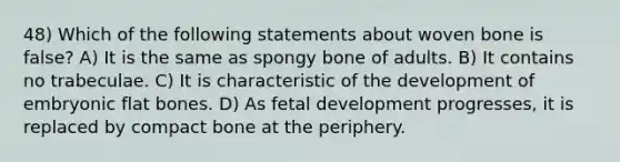 48) Which of the following statements about woven bone is false? A) It is the same as spongy bone of adults. B) It contains no trabeculae. C) It is characteristic of the development of embryonic flat bones. D) As fetal development progresses, it is replaced by compact bone at the periphery.