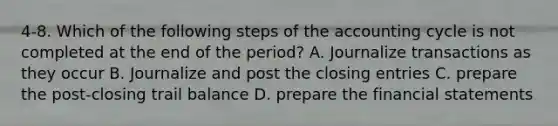 4-8. Which of the following steps of the accounting cycle is not completed at the end of the period? A. Journalize transactions as they occur B. Journalize and post the closing entries C. prepare the post-closing trail balance D. prepare the financial statements