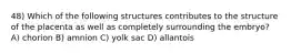 48) Which of the following structures contributes to the structure of the placenta as well as completely surrounding the embryo? A) chorion B) amnion C) yolk sac D) allantois