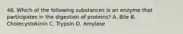 48. Which of the following substances is an enzyme that participates in the digestion of proteins? A. Bile B. Cholecystokinin C. Trypsin D. Amylase