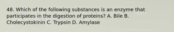 48. Which of the following substances is an enzyme that participates in the digestion of proteins? A. Bile B. Cholecystokinin C. Trypsin D. Amylase